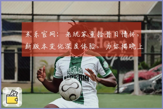 米乐官网：老玩家重拾昔日情怀，新版本变化深度体验，为你揭晓上手新感受