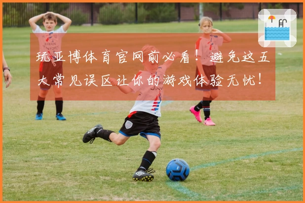 玩亚博体育官网前必看！避免这五大常见误区让你的游戏体验无忧！