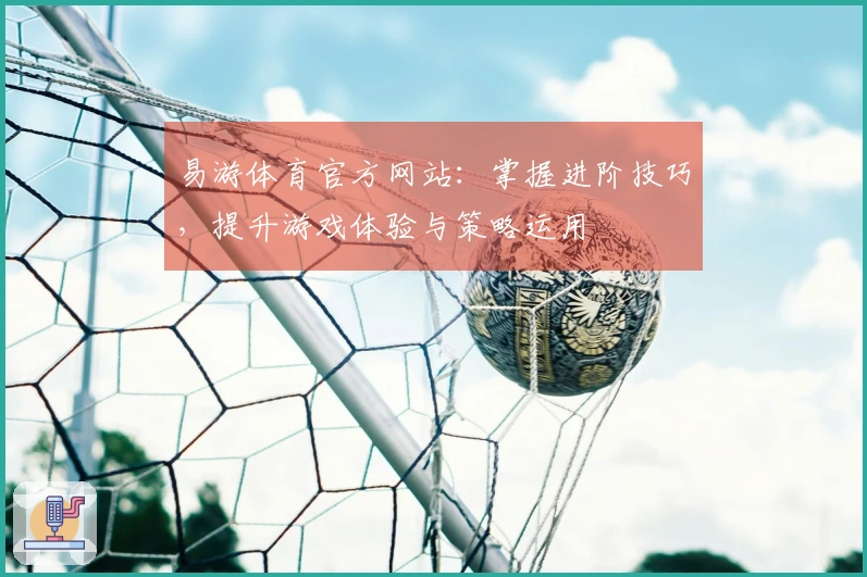 易游体育官方网站：掌握进阶技巧，提升游戏体验与策略运用